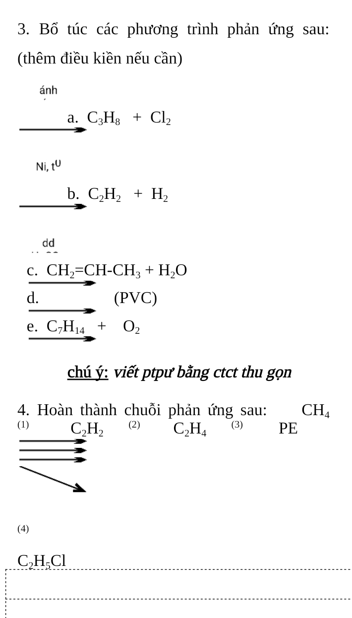 Bổ túc các phương trình phản ứng sau: 
(thêm điều kiền nếu cần) 
ánh 
a. C_3H_8+Cl_2
Ni, t^U
b. C_2H_2+H_2
dd 
C. CH_2=CH-CH_3+H_2O
d. _ (PVC)
e. C_7H_14+O_2
chú ý: viết ptpư bằng ctct thu gọn 
4. Hoàn thành chuỗi phản ứng sau: CH_4
(1) C_2H_2 (2) C_2H_4 (3) PE 
(4)
C_2H_5Cl