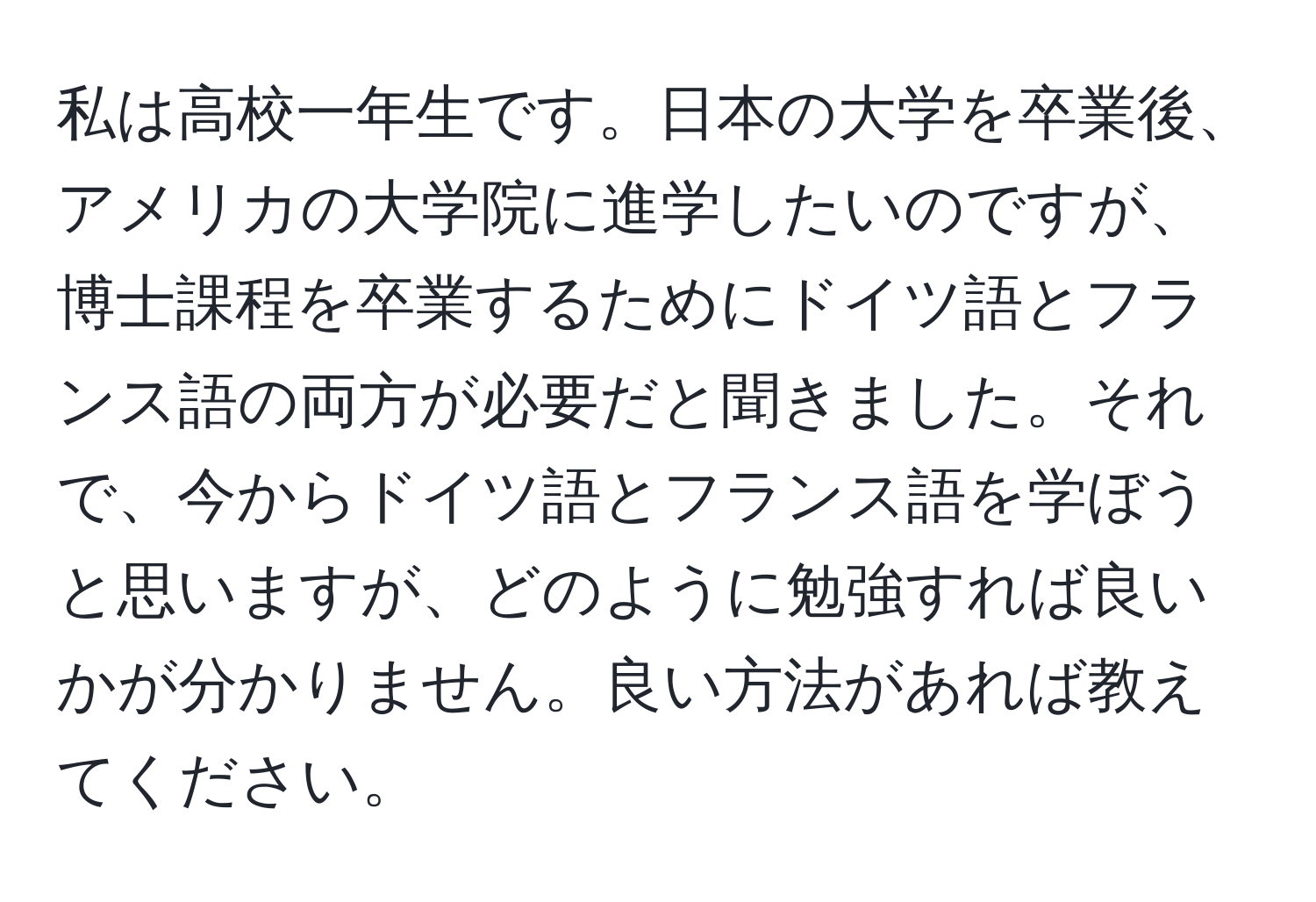 私は高校一年生です。日本の大学を卒業後、アメリカの大学院に進学したいのですが、博士課程を卒業するためにドイツ語とフランス語の両方が必要だと聞きました。それで、今からドイツ語とフランス語を学ぼうと思いますが、どのように勉強すれば良いかが分かりません。良い方法があれば教えてください。