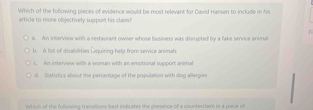 Which of the following pieces of evidence would be most relevant for David Hansen to include in his
article to more objectively support his claim?
Fi
a. An interview with a restaurant owner whose business was disrupted by a fake service animal
b. A list of disabilities lequiring help from service animals
c. An interview with a woman with an emotional support animal
d. Statistics about the percentage of the population with dog allergies
Which of the following transitions best indicates the presence of a counterclaim in a piece of