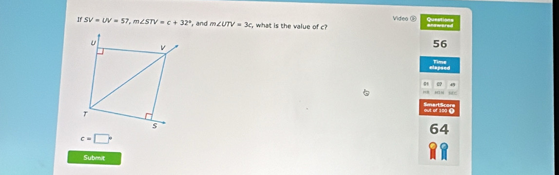 Video Questions
If SV=UV=57, m∠ STV=c+32° and m∠ UTV=3c , what is the value of c? answered
56
Time
elapsed
01 07 49
M2 N SEC
SmartScore
out of 100 )
64
c=□°
Submit