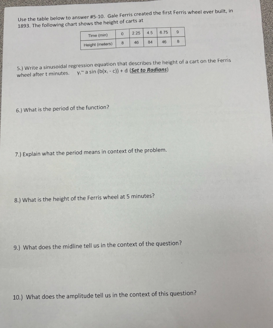 Use the table below to answer #5-10. Gale Ferris created the first Ferris wheel ever built, in 
1893. The following chart shows the height of carts at 
5.) Write a sinusoidal regression equation that describes the height of a cart on the Ferris 
wheel after t minutes. y_1^((sim) asin (b(x_1)-c))+d (Set to Radians) 
6.) What is the period of the function? 
7.) Explain what the period means in context of the problem. 
8.) What is the height of the Ferris wheel at 5 minutes? 
9.) What does the midline tell us in the context of the question? 
10.) What does the amplitude tell us in the context of this question?