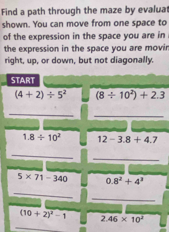 Find a path through the maze by evaluat 
shown. You can move from one space to 
of the expression in the space you are in 
the expression in the space you are movin 
right, up, or down, but not diagonally. 
START
(4+2)/ 5^2
(8/ 10^2)+2.3
_ 
_
1.8/ 10^2
12-3.8+4.7
_ 
_
5* 71-340
0.8^2+4^3
_ 
_
(10+2)^2-1
2.46* 10^2
_