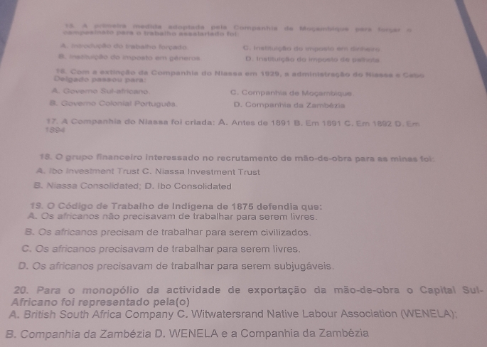 A primeira medida adoptada pela Companhia de Moçambique pera forçar o
campesinato para o trabalho assalariado foi.
A. introdução do trabalho forçado C. Instituição do imposto em dinheiro
B. inssituição do imposto em gêneros D. Instituição do imposão de palhota
18. Com a extinção da Companhia do Niassa em 1929, a administração do Nisses e Cabo
Delgado passou para:
A. Govemo Sul-africano C. Companhia de Moçambique.
B. Governo Colonial Português. D. Companhia da Zambézia
17. A Companhia do Niassa foi criada: A. Antes de 1891 B. Em 1891 C. Em 1892 D. Em
1894
18. O grupo financeiro interessado no recrutamento de mão-de-obra para as minas foi:
A. Ibo Investment Trust C. Niassa Investment Trust
B. Niassa Consolidated; D. Ibo Consolidated
19. O Código de Trabalho de Indígena de 1875 defendia que:
A. Os africanos não precisavam de trabalhar para serem livres.
B. Os africanos precisam de trabalhar para serem civilizados
C. Os africanos precisavam de trabalhar para serem livres.
D. Os africanos precisavam de trabalhar para serem subjugáveis.
20. Para o monopólio da actividade de exportação da mão-de-obra o Capital Sul-
Africano foi representado pela(o)
A. British South Africa Company C. Witwatersrand Native Labour Association (WENELA);
B. Companhia da Zambézia D. WENELA e a Companhia da Zambézia