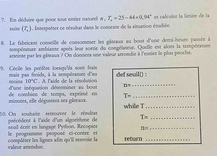 En déduire que pour tout entier naturel η, T_n=25-44* 0,94^n et calculer la limite de la 
suite (T_n). Interpréter ce résultat dans le contexte de la situation étudiée. 
8. Le fabricant conseille de consommer les gâteaux au bout d'une demi-heure passée à 
température ambiante après leur sortie du congélateur. Quelle est alors la température 
atteinte par les gâteaux ? On donnera une valeur arrondie à l'entier le plus proche. 
9. Cécile les préfère lorsqu'ils sont frais 
mais pas froids, à la température d'au def seuil() : 
moins 10°C. A l'aide de la résolution 
d'une inéquation déterminer au bout n=
_ 
de combien de temps, exprimé en T= _ 
minutes, elle dégustera ses gâteaux. 
while T_ 
10. On souhaite retrouver le résultat
T= _ 
précédent à l'aide d'un algorithme de 
seuil écrit en langage Python. Recopier
n= _ 
le programme proposé ci-contre et 
compléter les lignes afin qu’il renvoie la return_ 
valeur attendue.