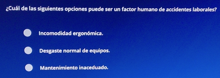 ¿Cuál de las siguientes opciones puede ser un factor humano de accidentes laborales?
Incomodidad ergonómica.
Desgaste normal de equipos.
Mantenimiento inaceduado.