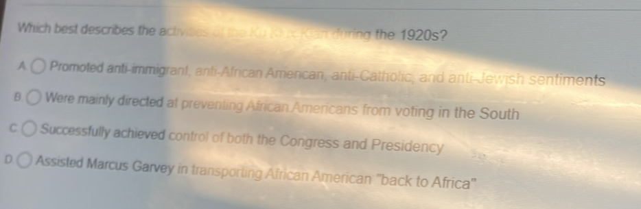 Which best describes the activibes of the Ku Kiux Kian during the 1920s?
A Promoted anti-immigrant, anti-African American, anti-Catholic, and anti-Jewish sentiments
B Were mainly directed at preventing African Americans from voting in the South
C Successfully achieved control of both the Congress and Presidency
D Assisted Marcus Garvey in transporting African American ''back to Africa''