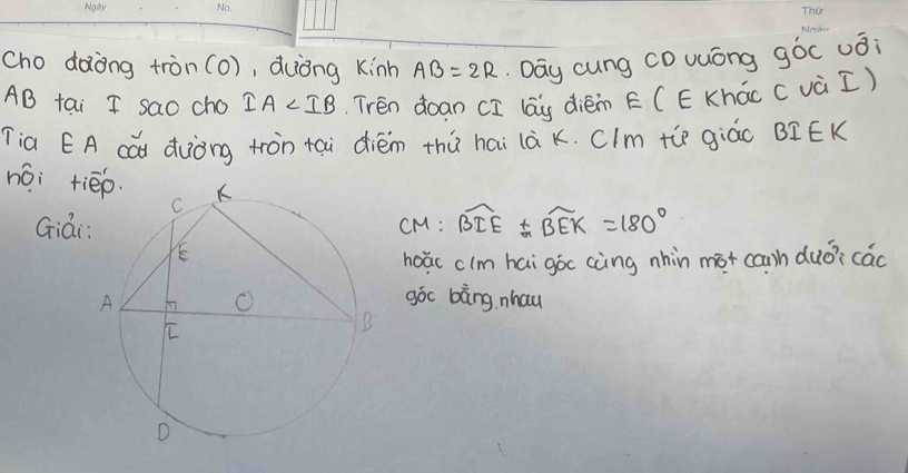 cho dàòng tròn(o), duòng kinh AB=2R Day cung CDuuóng góc uǒi
AB tai I sao cho IA Trén doan [I lag dièin E (E Khác ( và I) 
Tia EA cat duòng tron tai diém thú hai là K. CIm te giáo BI EK 
nái tiēp. 
GiáCM: widehat BIE± widehat BEK=180°
hoác clm hai goc càng nhin mot cnh duó? cao 
góc bàng nhau