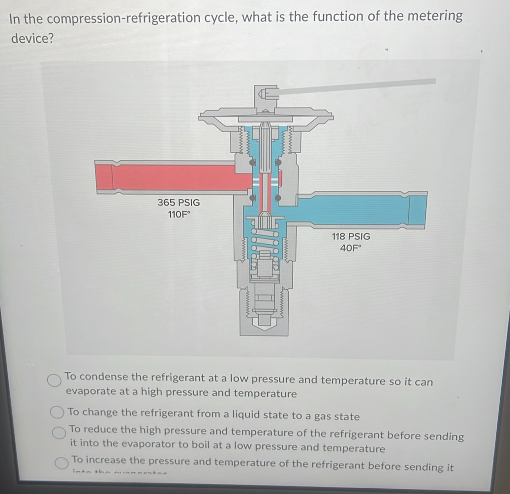 In the compression-refrigeration cycle, what is the function of the metering
device?
To condense the refrigerant at a low pressure and temperature so it can
evaporate at a high pressure and temperature
To change the refrigerant from a liquid state to a gas state
To reduce the high pressure and temperature of the refrigerant before sending
it into the evaporator to boil at a low pressure and temperature
To increase the pressure and temperature of the refrigerant before sending it