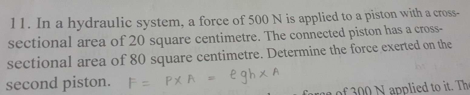 In a hydraulic system, a force of 500 N is applied to a piston with a cross- 
sectional area of 20 square centimetre. The connected piston has a cross- 
sectional area of 80 square centimetre. Determine the force exerted on the 
second piston. 
rce of 300 N applied to it. Th