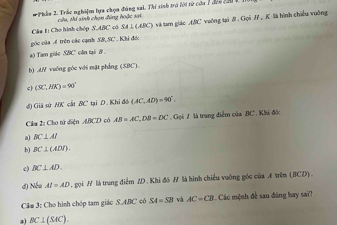 Phần 2. Trắc nghiệm lựa chọn đúng sai. Thí sinh trả lời từ câu 1 đến cầu 4. 1
câu, thí sinh chọn đúng hoặc sai.
Câu 1: Cho hình chóp S. ABC có SA ⊥ (ABC) và tam giác ABC vuông tại B. Gọi H , K là hình chiếu vuông
góc của A trên các cạnh SB, SC. Khi đó:
a) Tam giác SBC cân tại B.
b) AH vuông góc với mặt phẳng (SBC).
c) (SC,HK)=90°
d) Giả sử HK cắt BC tại D . Khi đó (AC,AD)=90°. 
Câu 2: Cho tứ diện ABCD có AB=AC, DB=DC. Gọi I là trung điểm của BC. Khi đó:
a) BC⊥ AI
b) BC⊥ (ADI).
c) BC⊥ AD. 
d) Nếu AI=AD , gọi H là trung điểm ID. Khi đó H là hình chiếu vuông góc của A trên (BCD).
Câu 3: Cho hình chóp tam giác S. ABC có SA=SB và AC=CB. Các mệnh đề sau đúng hay sai?
a) BC⊥ (SAC).