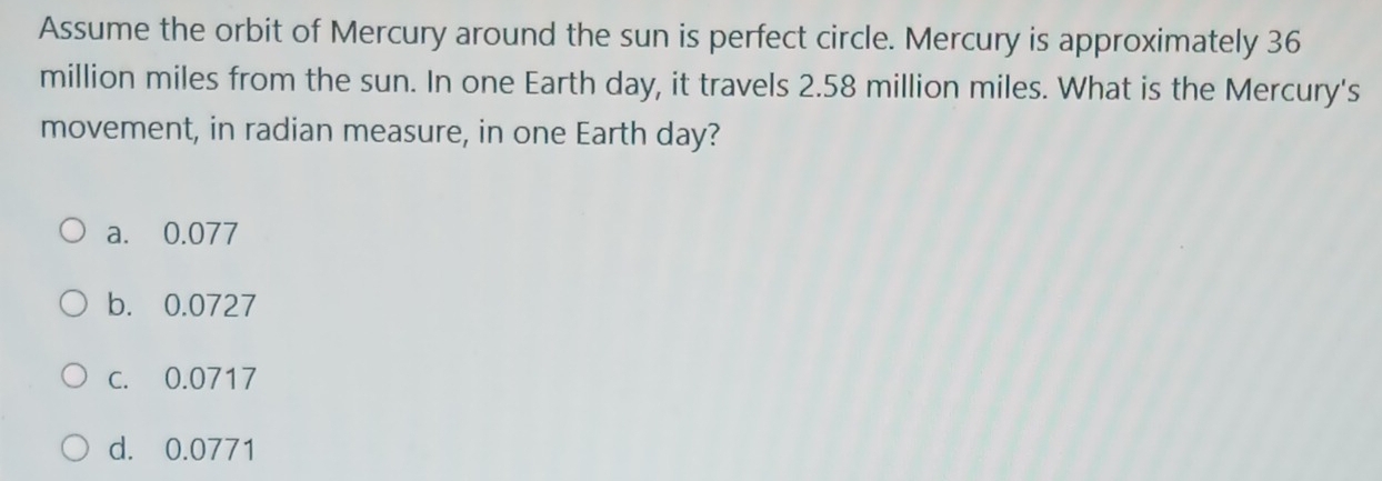 Assume the orbit of Mercury around the sun is perfect circle. Mercury is approximately 36
million miles from the sun. In one Earth day, it travels 2.58 million miles. What is the Mercury's
movement, in radian measure, in one Earth day?
a. 0.077
b. 0.0727
c. 0.0717
d. 0.0771