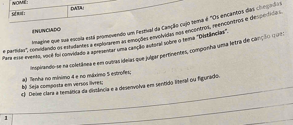 NOME: 
Série: DATA: 
Imagine que sua escola está promovendo um Festival da Canção cujo tema é "Os encantos das chegadas 
ENUNCIADO 
e partidas', convidando os estudantes a explorarem as emoções envolvidas nos encontros, reencontros e despedidas 
Para esse evento, você foi convidado a apresentar uma canção autoral sobre o tema “Distâncias” 
Inspirando-se na coletânea e em outras ideias que julgar pertinentes, componha uma letra de canção ques 
a) Tenha no mínimo 4 e no máximo 5 estrofes; 
b) Seja composta em versos livres; 
c) Deixe clara a temática da distância e a desenvolva em sentido literal ou figurado. 
1