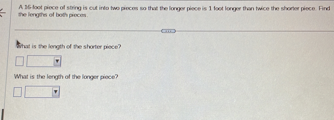 A 16-foot piece of string is cut into two pieces so that the longer piece is 1 foot longer than twice the shorter piece. Find 
the lengths of both pieces. 
what is the length of the shorter piece? 
What is the length of the longer piece?