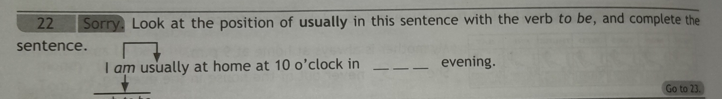 Sorry. Look at the position of usually in this sentence with the verb to be, and complete the 
sentence. 
I am usually at home at 10o^, clock in _evening. 
Go to 23.