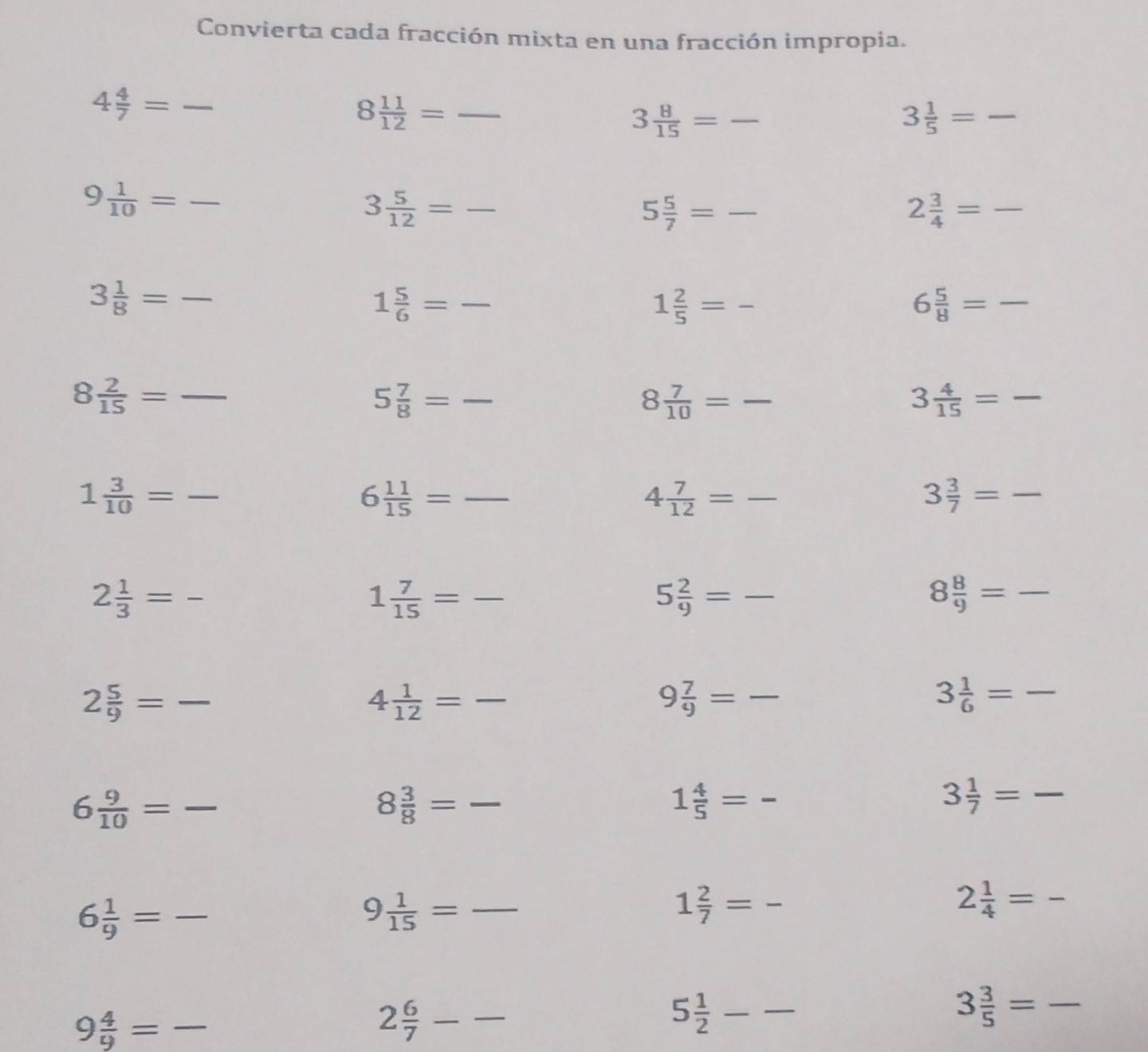 Convierta cada fracción mixta en una fracción impropia.
_ 4 4/7 =
_ 8 11/12 =
3 8/15 = _ 
3 1/5 = -
9 1/10 = _
3 5/12 = _ 
5 5/7 = frac 
2 3/4 = -
3 1/8 = _ 
1 5/6 = frac 
1 2/5 = -
6 5/8 = ^
8 2/15 = frac 
5 7/8 = -
8 7/10 = frac 
3 4/15 =
1 3/10 = frac 
6 11/15 = frac 
4 7/12 = frac 
3 3/7 =
2 1/3 = frac 
1 7/15 = -
5 2/9 = frac 
8 8/9 = frac 
2 5/9 = frac  _
4 1/12 = _ 
9 7/9 = _ 
3 1/6 = -
6 9/10 = _
8 3/8 = frac  _
1 4/5 = -
3 1/7 = frac 
_ 6 1/9 =
9 1/15 = _
1 2/7 = -
2 1/4 =
9 4/9 = _ -
_ 2 6/7 -frac 
5 1/2  -frac frac 
3 3/5 = _ 