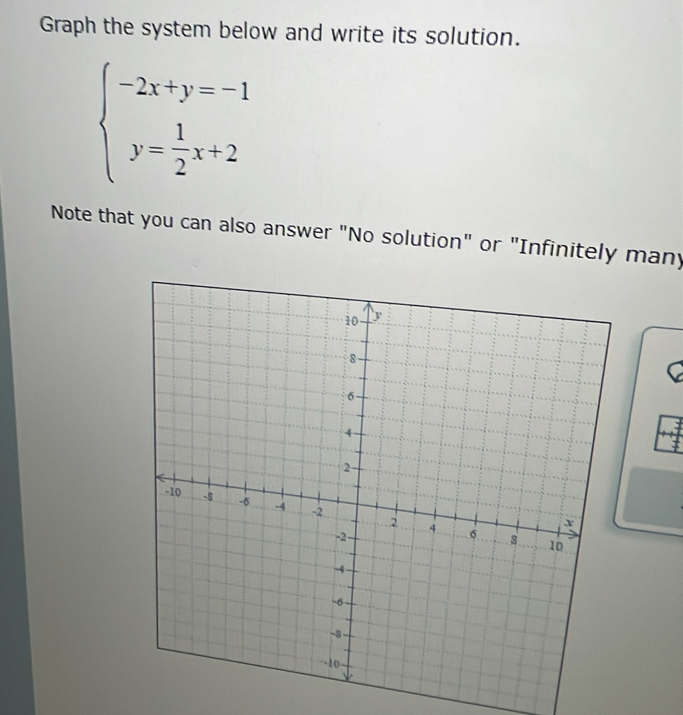 Graph the system below and write its solution.
beginarrayl -2x+y=-1 y= 1/2 x+2endarray.
Note that you can also answer "No solution" or "Infinitely many