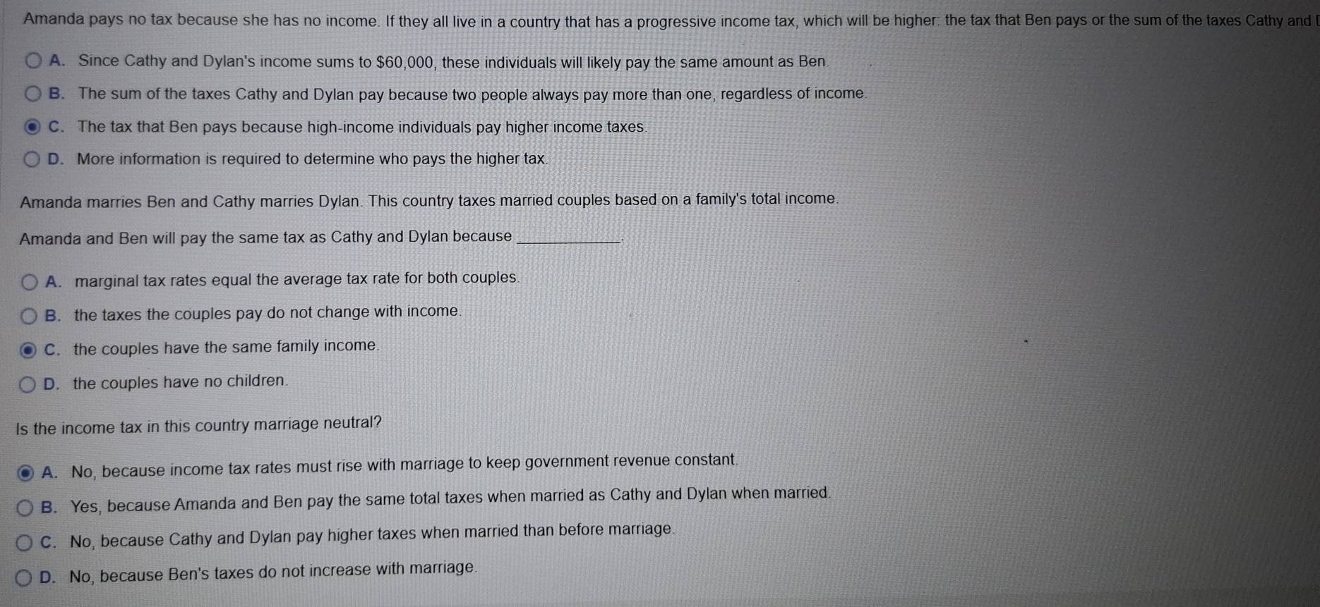 Amanda pays no tax because she has no income. If they all live in a country that has a progressive income tax, which will be higher: the tax that Ben pays or the sum of the taxes Cathy and
A. Since Cathy and Dylan's income sums to $60,000, these individuals will likely pay the same amount as Ben
B. The sum of the taxes Cathy and Dylan pay because two people always pay more than one, regardless of income.
C. The tax that Ben pays because high-income individuals pay higher income taxes.
D. More information is required to determine who pays the higher tax
Amanda marries Ben and Cathy marries Dylan. This country taxes married couples based on a family's total income
Amanda and Ben will pay the same tax as Cathy and Dylan because_
A. marginal tax rates equal the average tax rate for both couples
B. the taxes the couples pay do not change with income.
C. the couples have the same family income
D. the couples have no children
Is the income tax in this country marriage neutral?
A. No, because income tax rates must rise with marriage to keep government revenue constant
B. Yes, because Amanda and Ben pay the same total taxes when married as Cathy and Dylan when married.
C. No, because Cathy and Dylan pay higher taxes when married than before marriage.
D. No, because Ben's taxes do not increase with marriage