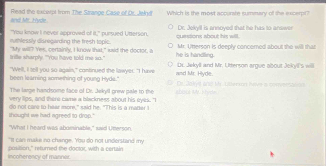 Read the excerpt from The Strange Case of Dr. Jekyll Which is the most accurate summary of the excerpt?
and Mr. Hyde.
Dr. Jekyll is annoyed that he has to answer
"You know I never approved of it," pursued Utterson, questions about his will.
ruthlessly disregarding the fresh topic.
"My will? Yes, certainly, I know that," said the doctor, a he is handling. Mr. Utterson is deeply concerned about the will that
trifle sharply. "You have told me so."
Dr. Jekyll and Mr. Utterson argue about Jekyil's will
"Well, I tell you so again," continued the lawyer. "I have and Mr. Hyde.
been learning something of young Hyde." Dr. Jekyll and Mr. Utterson have a conversation
The large handsome face of Dr. Jekyll grew pale to the about Mr. Hyde.
very lips, and there came a blackness about his eyes. "I
do not care to hear more," said he. "This is a matter I
thought we had agreed to drop."
"What I heard was abominable," said Utterson.
"It can make no change. You do not understand my
position," returned the doctor, with a certain
incoherency of manner.