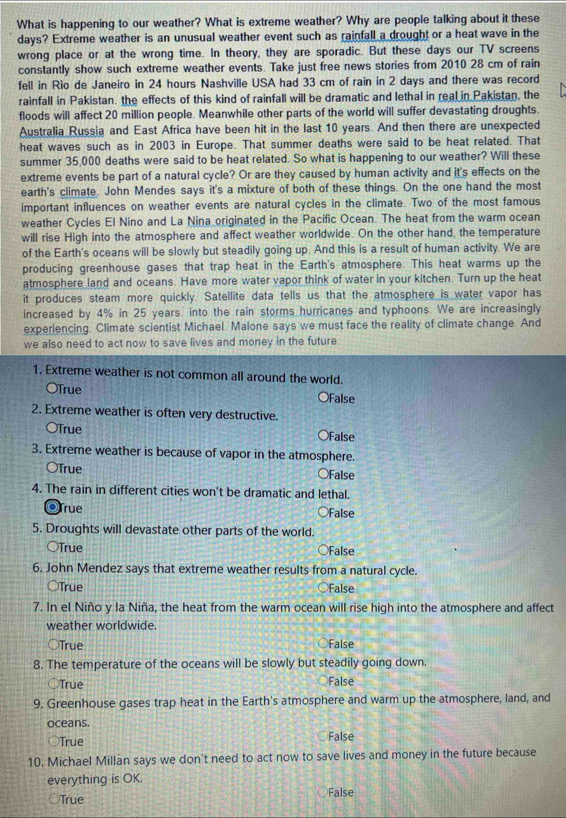 What is happening to our weather? What is extreme weather? Why are people talking about it these
days? Extreme weather is an unusual weather event such as rainfall a drought or a heat wave in the
wrong place or at the wrong time. In theory, they are sporadic. But these days our TV screens
constantly show such extreme weather events. Take just free news stories from 2010 28 cm of rain
fell in Rio de Janeiro in 24 hours Nashville USA had 33 cm of rain in 2 days and there was record
rainfall in Pakistan. the effects of this kind of rainfall will be dramatic and lethal in real in Pakistan, the
floods will affect 20 million people. Meanwhile other parts of the world will suffer devastating droughts.
Australia Russia and East Africa have been hit in the last 10 years. And then there are unexpected
heat waves such as in 2003 in Europe. That summer deaths were said to be heat related. That
summer 35,000 deaths were said to be heat related. So what is happening to our weather? Will these
extreme events be part of a natural cycle? Or are they caused by human activity and it's effects on the
earth's climate. John Mendes says it's a mixture of both of these things. On the one hand the most
important influences on weather events are natural cycles in the climate. Two of the most famous
weather Cycles El Nino and La Nina originated in the Pacific Ocean. The heat from the warm ocean
will rise High into the atmosphere and affect weather worldwide. On the other hand, the temperature
of the Earth's oceans will be slowly but steadily going up. And this is a result of human activity. We are
producing greenhouse gases that trap heat in the Earth's atmosphere. This heat warms up the
atmosphere land and oceans. Have more water vapor think of water in your kitchen. Turn up the heat
it produces steam more quickly. Satellite data tells us that the atmosphere is water vapor has
increased by 4% in 25 years. into the rain storms hurricanes and typhoons. We are increasingly
experiencing. Climate scientist Michael. Malone says we must face the reality of climate change. And
we also need to act now to save lives and money in the future.
1. Extreme weather is not common all around the world.
OTrue OFalse
2. Extreme weather is often very destructive.
OTrue OFalse
3. Extreme weather is because of vapor in the atmosphere.
OTrue
○False
4. The rain in different cities won’t be dramatic and lethal.
OTrue False
5. Droughts will devastate other parts of the world.
○True False
6. John Mendez says that extreme weather results from a natural cycle.
○True False
7. In el Niño y la Niña, the heat from the warm ocean will rise high into the atmosphere and affect
weather worldwide.
○True False
8. The temperature of the oceans will be slowly but steadily going down.
○True False
9. Greenhouse gases trap heat in the Earth's atmosphere and warm up the atmosphere, land, and
oceans.
○True
False
10. Michael Millan says we don’t need to act now to save lives and money in the future because
everything is OK.
○True
False