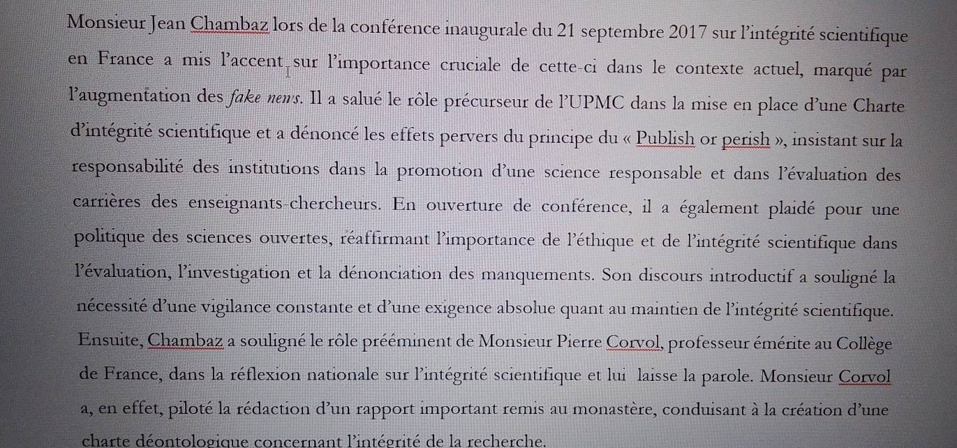 Monsieur Jean Chambaz lors de la conférence inaugurale du 21 septembre 2017 sur l'intégrité scientifique 
en France a mis l'accent sur l'importance cruciale de cette-ci dans le contexte actuel, marqué par 
l'augmentation des fake nns. Il a salué le rôle précurseur de l'UPMC dans la mise en place d'une Charte 
d'intégrité scientifique et a dénoncé les effets pervers du principe du « Publish or perish », insistant sur la 
responsabilité des institutions dans la promotion d'une science responsable et dans l'évaluation des 
carrières des enseignants-chercheurs. En ouverture de conférence, il a également plaidé pour une 
politique des sciences ouvertes, réaffirmant l'importance de l'éthique et de l'intégrité scientifique dans 
l'évaluation, l'investigation et la dénonciation des manquements. Son discours introductif a souligné la 
nécessité d'une vigilance constante et d'une exigence absolue quant au maintien de l'intégrité scientifique. 
Ensuite, Chambaz a souligné le rôle prééminent de Monsieur Pierre Corvol, professeur émérite au Collège 
de France, dans la réflexion nationale sur l'intégrité scientifique et lui laisse la parole. Monsieur Corvol 
a, en effet, piloté la rédaction d'un rapport important remis au monastère, conduisant à la création d'une 
charte déontologique concernant l'intégrité de la recherche.