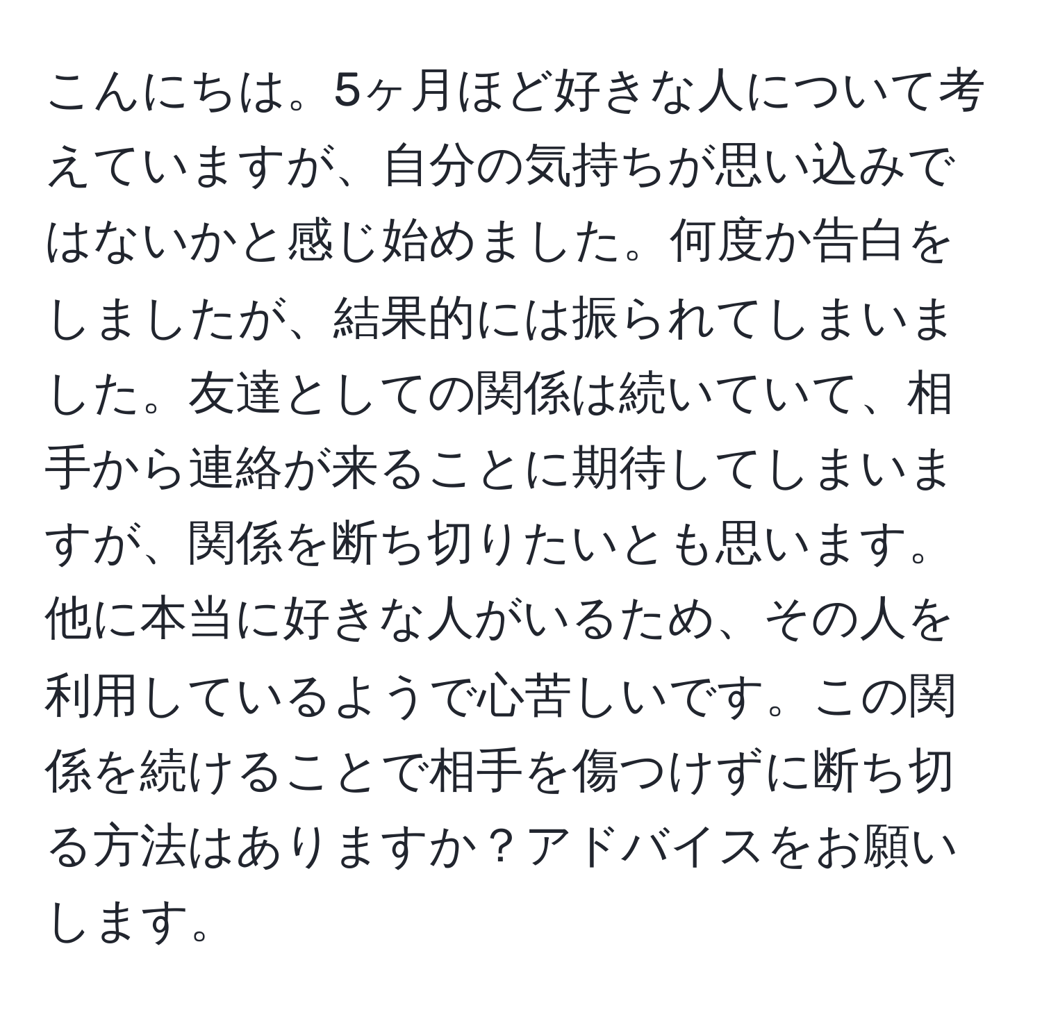 こんにちは。5ヶ月ほど好きな人について考えていますが、自分の気持ちが思い込みではないかと感じ始めました。何度か告白をしましたが、結果的には振られてしまいました。友達としての関係は続いていて、相手から連絡が来ることに期待してしまいますが、関係を断ち切りたいとも思います。他に本当に好きな人がいるため、その人を利用しているようで心苦しいです。この関係を続けることで相手を傷つけずに断ち切る方法はありますか？アドバイスをお願いします。