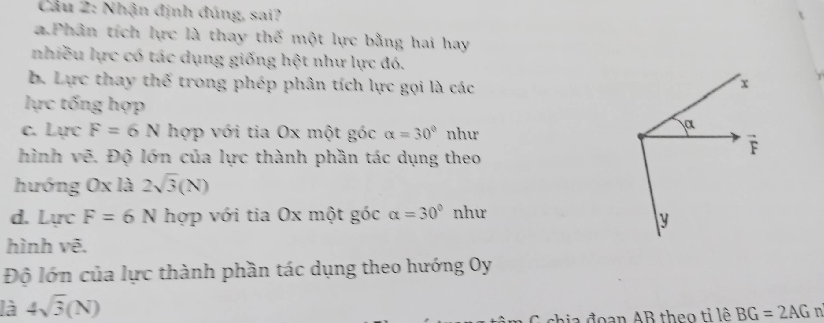 Cầu 2: Nhận định đúng, sai? 
a Phân tích lực là thay thế một lực bằng hai hay 
nhiều lực có tác dụng giống hệt như lực đó. 
b. Lực thay thế trong phép phân tích lực gọi là các
x
lực tống hợp 
c. Lực F=6N hợp với tia Ox một góc alpha =30° như 
α 
hình vẽ. Độ lớn của lực thành phần tác dụng theo
F
hướng Ox là 2sqrt(3)(N)
d. Lực F=6N hợp với tia Ox một góc alpha =30° như
y
hình vẽ. 
Độ lớn của lực thành phần tác dụng theo hướng Oy 
là 4sqrt(3)(N)
G chia đoạn AB theo tỉ lê BG=2AG n