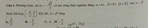 Phương trình sin 2x=- sqrt(3)/2  có hai công thức nghiệm dạng alpha +kπ , beta +kπ (k∈ Z) với α, β
thuộc khoảng (- π /2 ; π /2 ). Khi đó, alpha +beta bằng
A,  k/2 . B. - π /2 . C. π. D. 1 - π /3 .
-10