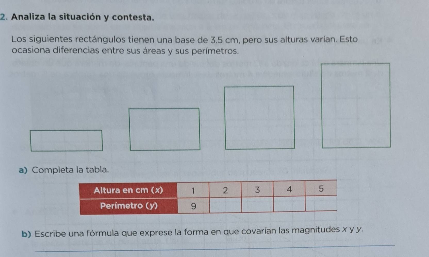 Analiza la situación y contesta. 
Los siguientes rectángulos tienen una base de 3.5 cm, pero sus alturas varían. Esto 
ocasiona diferencias entre sus áreas y sus perímetros. 
a) Completa la tabla. 
b) Escribe una fórmula que exprese la forma en que covarían las magnitudes x y y. 
_ 
_