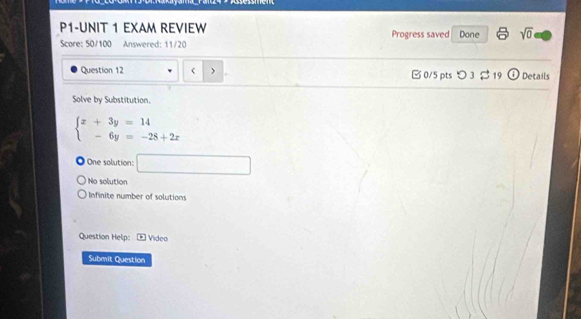 P1-UNIT 1 EXAM REVIEW
Progress saved Done sqrt(0) 
Score: 50/100 Answered: 11/20

beginarrayl x+3y=14 -6y=-28+2xendarray.
One solution: □
No solution
Infinite number of solutions
Question Help: Video
Submit Question