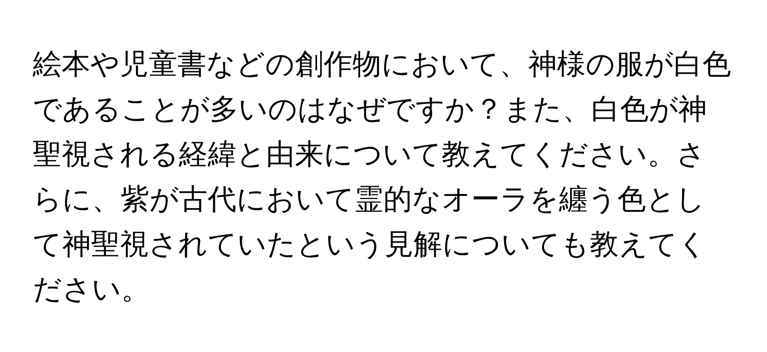 絵本や児童書などの創作物において、神様の服が白色であることが多いのはなぜですか？また、白色が神聖視される経緯と由来について教えてください。さらに、紫が古代において霊的なオーラを纏う色として神聖視されていたという見解についても教えてください。