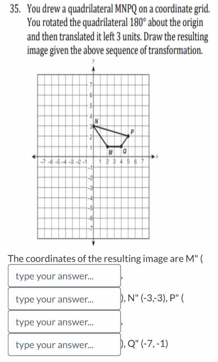 You drew a quadrilateral MNPQ on a coordinate grid.
You rotated the quadrilateral 180° about the origin
and then translated it left 3 units. Draw the resulting
image given the above sequence of transformation.
The coordinates of the resulting image are M'' 
type your answer... ,
type your answer... D. N''(-3,-3), P''
type your answer... ,
type your answer... D, Q''(-7,-1)