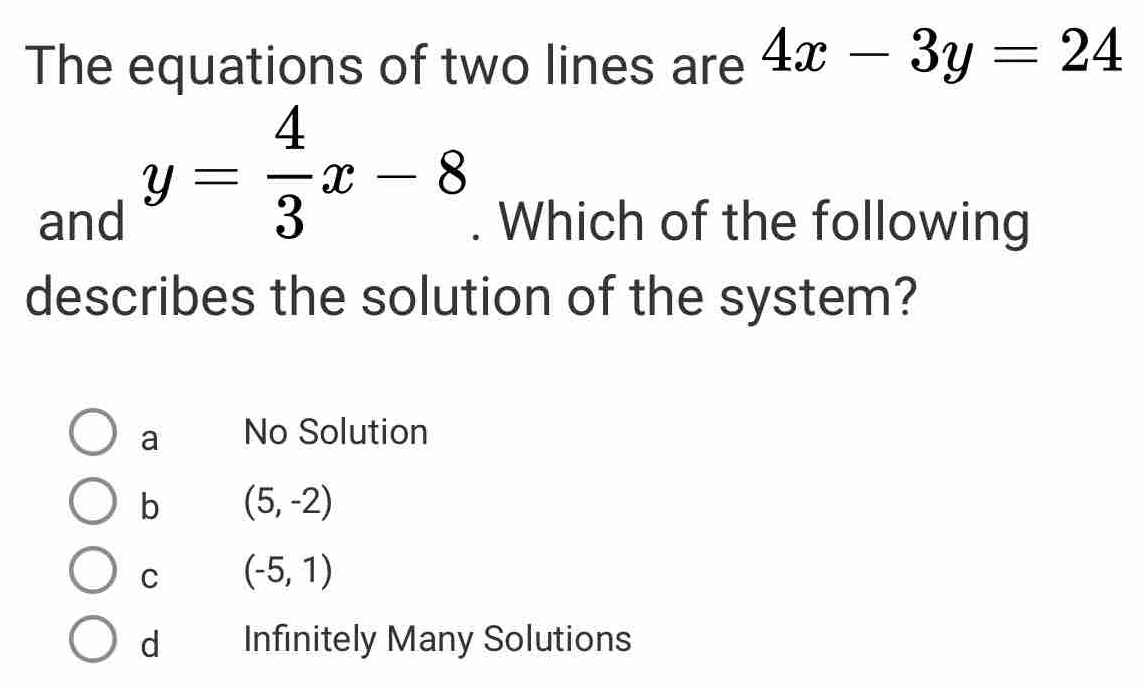 The equations of two lines are 4x-3y=24
y= 4/3 x-8
and . Which of the following
describes the solution of the system?
a No Solution
b (5,-2)
C (-5,1)
dà Infinitely Many Solutions