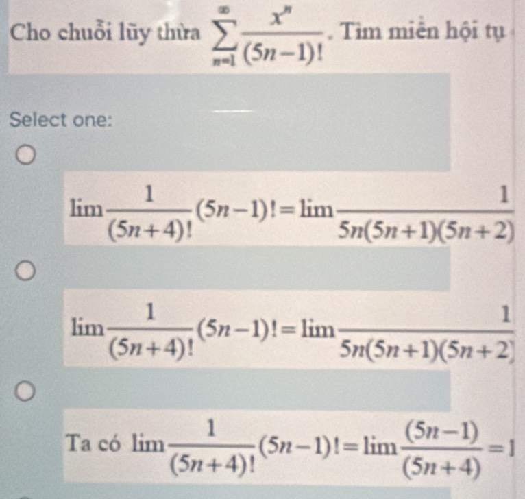 Cho chuỗi lũy thừa sumlimits _(n=1)^(∈fty) x^n/(5n-1)! . Tìm miền hội tụ
Select one:
limlimits  1/(5n+4)! (5n-1)!=limlimits  1/5n(5n+1)(5n+2) 
limlimits  1/(5n+4)! (5n-1)!=limlimits  1/5n(5n+1)(5n+2) 
Ta có limlimits  1/(5n+4)! (5n-1)!=limlimits  ((5n-1))/(5n+4) =1