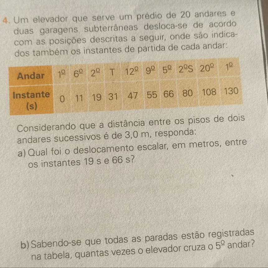 Um elevador que serve um prédio de 20 andares e
duas garagens subterrâneas desloca-se de acordo
com as posições descritas a seguir, onde são indica-
dos também os instantes de partida de cada andar:
Considerando que a distância entre os pisos de d
andares sucessivos é de 3,0 m, responda:
a) Qual foi o deslocamento escalar, em metros, entre
os instantes 19 s e 66 s?
b) Sabendo-se que todas as paradas estão registradas
na tabela, quantas vezes o elevador cruza o 5^(_ circ) andar?