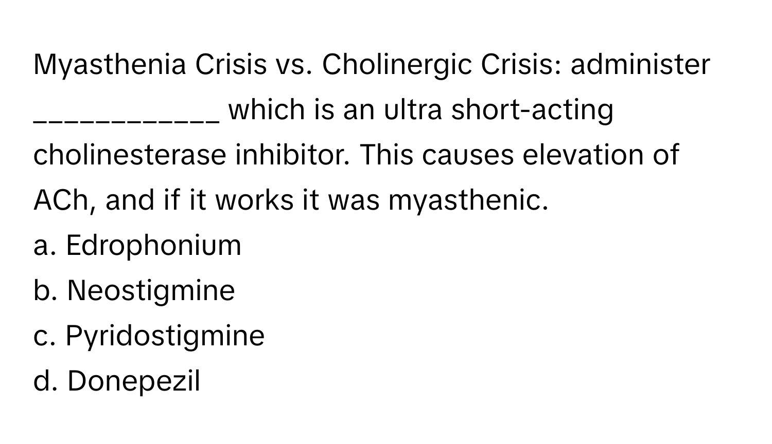 Myasthenia Crisis vs. Cholinergic Crisis: administer ____________ which is an ultra short-acting cholinesterase inhibitor. This causes elevation of ACh, and if it works it was myasthenic.

a. Edrophonium
b. Neostigmine
c. Pyridostigmine
d. Donepezil