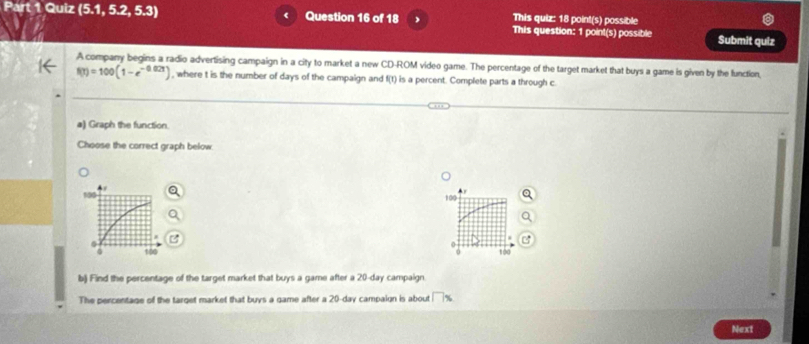 This quiz: 18 point(s) possible 
Part 1 Quiz (5.1 5.2, 5.3) 《 Question 16 of 18 This question: 1 point(s) possible Submit quiz 
A company begins a radio advertising campaign in a city to market a new CD-ROM video game. The percentage of the target market that buys a game is given by the function,
f(t)=100(1-e^(-0.02t)) , where t is the number of days of the campaign and f(t) is a percent. Complete parts a through c. 
a) Graph the function. 
Choose the correct graph below 

b) Find the percentage of the target market that buys a game after a 20-day campaign 
The percentage of the target market that buys a game after a 20-day campaign is about □ %
Next