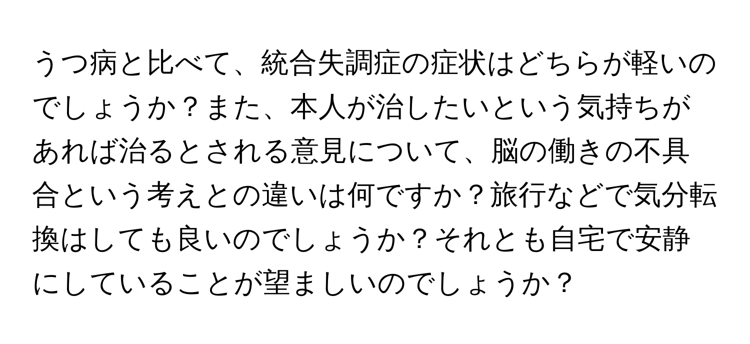 うつ病と比べて、統合失調症の症状はどちらが軽いのでしょうか？また、本人が治したいという気持ちがあれば治るとされる意見について、脳の働きの不具合という考えとの違いは何ですか？旅行などで気分転換はしても良いのでしょうか？それとも自宅で安静にしていることが望ましいのでしょうか？