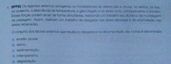 4 (IFPE) Os agentes externos (exógenos ou modeladores do relevo) são a chuva, os ventos, os rios,
os oceanos, a alternância de temperatura, o gelo/degelo e os seres vivos, principalmente o homem,
Essas forças podem atuar de forma simultânea, realizando um trabalho escultural ou de modelagem
da paisagem. Assim, realizam um trabalho de desgaste nas áreas elevadas e de acumulação nas
áreas rebaixadas.
O conjunto dos fatores externos que resulta no desgaste e na decomposição das rochas é denominado
a) erosão pluvial.
b) sismo.
c) sedimentação.
d) intemperismo.
() degradação.