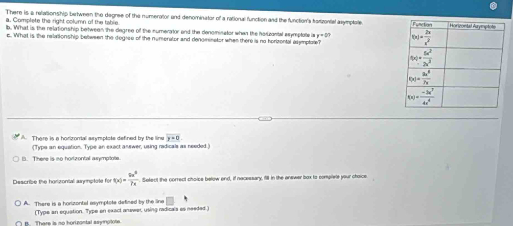 There is a relationship between the degree of the numerator and denominator of a rational function and the function's horizontal asymptole 
a. Complete the right column of the table.
b. What is the relationship between the degree of the numerator and the denominator when the horizontal asymptote is y=0
c. What is the relationship between the degree of the numerator and denominator when there is no horizontal asymptote?
A. There is a horizontal asymptote defined by the line y=0.
(Type an equation. Type an exact answer, using radicals as needed.)
B. There is no horizontal asymptote.
Describe the horizontal asymptote for f(x)= 9x^6/7x  Select the correct choice below and, if necessary, fill in the answer box to complete your choice.
A. There is a horizontal asymptote defined by the line □
(Type an equation. Type an exact answer, using radicals as needed.)
B. There is no horizontal asymptote.