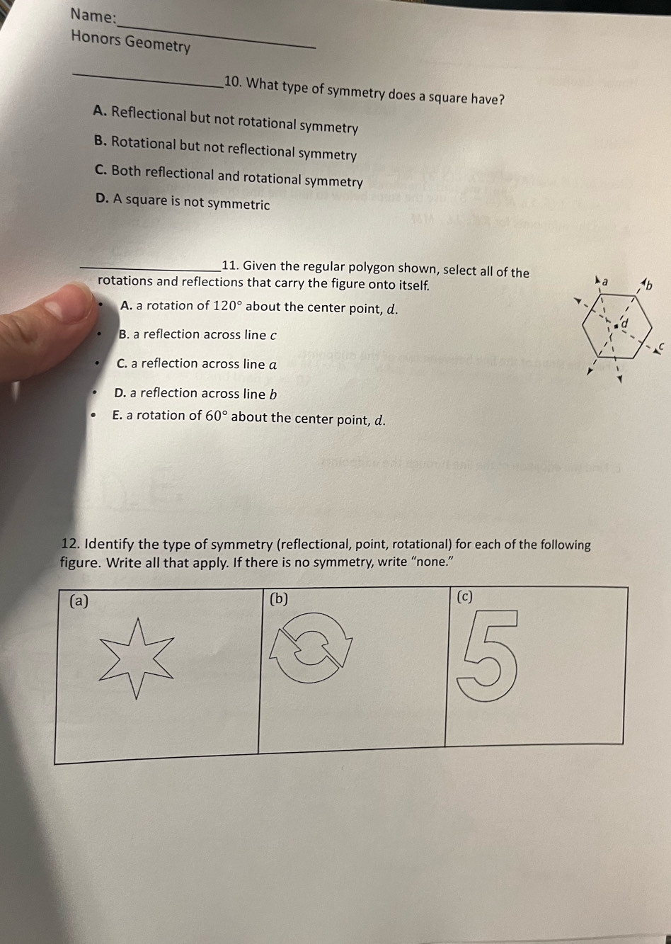 Name:
_
Honors Geometry
_
10. What type of symmetry does a square have?
A. Reflectional but not rotational symmetry
B. Rotational but not reflectional symmetry
C. Both reflectional and rotational symmetry
D. A square is not symmetric
_11. Given the regular polygon shown, select all of the
rotations and reflections that carry the figure onto itself.
A. a rotation of 120° about the center point, d.
B. a reflection across line c
C. a reflection across line a
D. a reflection across line b
E. a rotation of 60° about the center point, d.
12. Identify the type of symmetry (reflectional, point, rotational) for each of the following
figure. Write all that apply. If there is no symmetry, write “none.”