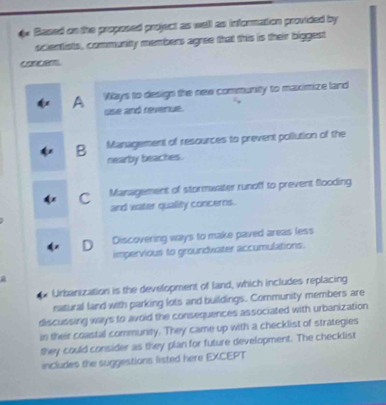 4* Based on the proposed project as well as information provided by
oclentists, commuaity member agree that this is their biggest

A Ways to design the new community to maximize land
use and revenue.
B Management of resources to prevent pollution of the
nearby beaches.
C Management of stormwater runoff to prevent Gooding
and water quality concerns.
D Discovering ways to make paved areas less
impervious to groundwater accumulations.
a
Urbanization is the development of land, which includes replacing
natural land with parking lots and buildings. Community members are
discussing ways to avoid the consequences associated with urbanization
in their coastal community. They came up with a checklist of strategies
they could consider as they plan for future development. The checklist
includes the suggestions listed here EXCEPT