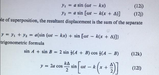 y_1=asin (omega t-kx) (12i)
y_2=asin [omega t-k(x+△ )] (12j) 
ble of superposition, the resultant displacement is the sum of the separate
y=y_1+y_2=a sin (omega t-kx)+sin [omega t-k(x+△ )]
trigonometric formula
sin A+sin B=2sin  1/2 (A+B)cos  1/2 (A-B) (12k)
y=2acos  k△ /2 sin [omega t-k(x+ △ /2 )] (12l)