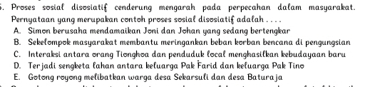 6, Proses sosial disosiatif cenderung mengarah pada perpecahan dalam masyarakat.
Pernyataan yang merupakan contoh proses sosial disosiatif adalah . . . .
A. Simon berusaha mendamaikan Joni dan Johan yang sedang bertengkar
B. Sekełompok masyarakat membantu meringankan beban korban bencana di pengungsian
C. Interaksi antara orang Tionghoa dan penduduk local menghasilkan kebudayaan baru
D. Terjadi sengketa lahan antara keluarga Pak Farid dan keluarga Pak Tino
E. Gotong royong melibatkan warga desa Sekarsuli dan desa Baturaja