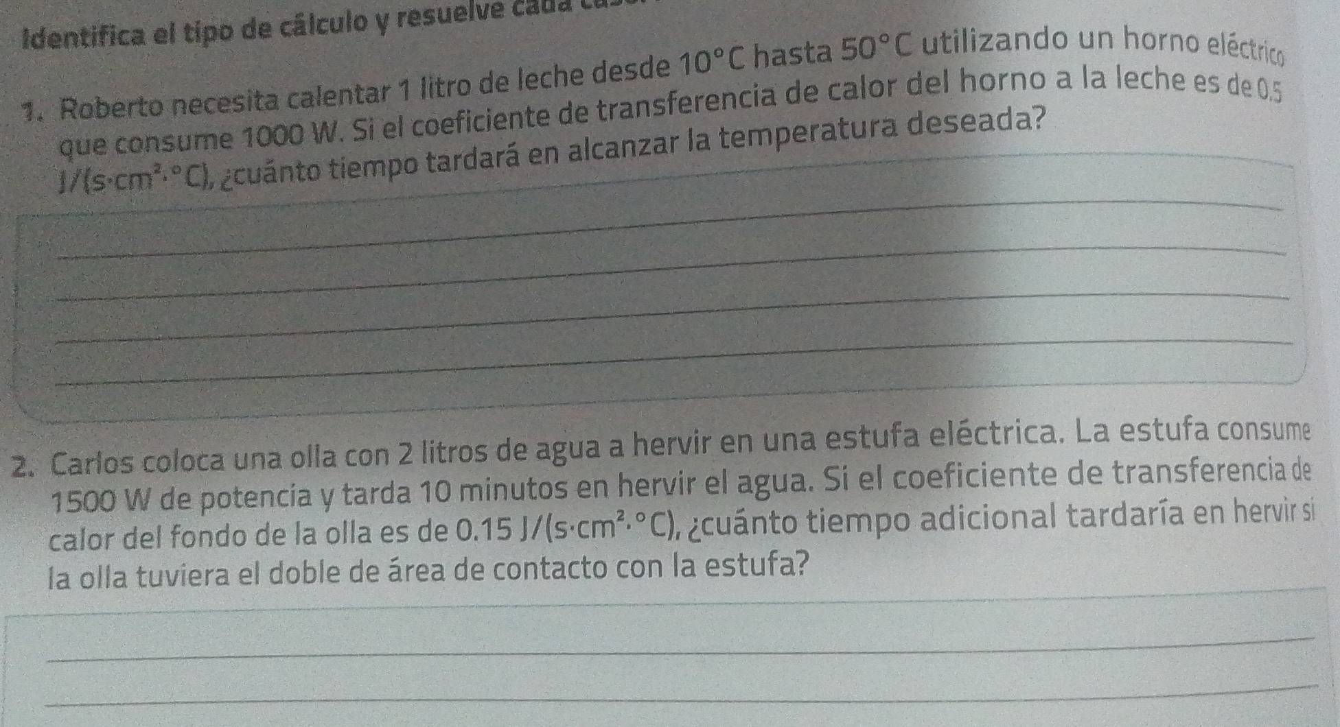 Identifica el tipo de cálculo y resuelve cada 
1. Roberto necesita calentar 1 litro de leche desde 10°C hasta 50°C utilizando un horno eléctrico 
que consume 1000 W. Si el coeficiente de transferencia de calor del horno a la leche es de 0.5
_
1/(s· cm^2·°C) ti zcuánto tiempo tardará en alcanzar la temperatura deseada? 
_ 
_ 
_ 
_ 
2. Carlos coloca una olla con 2 litros de agua a hervir en una estufa eléctrica. La estufa consume
1500 W de potencia y tarda 10 minutos en hervir el agua. Si el coeficiente de transferencia de 
calor del fondo de la olla es de 0.15J/(s· cm^2·°C) i cuánto tiempo adicional tardaría en hervir si 
_ 
la olla tuviera el doble de área de contacto con la estufa? 
_ 
_