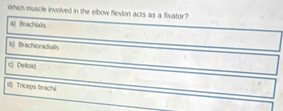 Which muscle involved in the elbow flexion acts as a fixator?
a) Brachialis
b) Brachioradialis
c) Deltoid
d) Triceps brachii