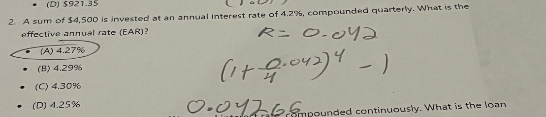 (D) $921.35
2. A sum of $4,500 is invested at an annual interest rate of 4.2%, compounded quarterly. What is the
effective annual rate (EAR)?
(A) 4.27%
(B) 4.29%
(C) 4.30%
(D) 4.25%
ompounded continuously. What is the loan