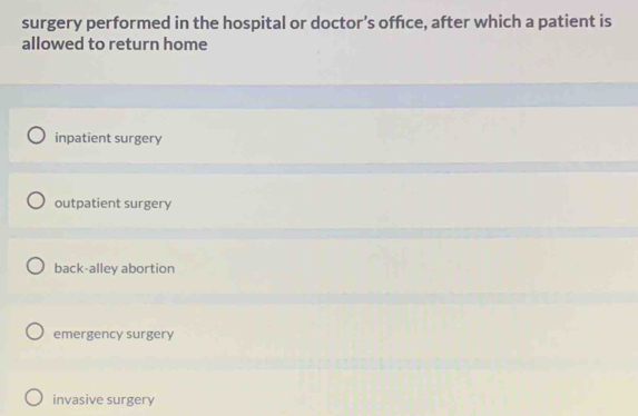 surgery performed in the hospital or doctor's office, after which a patient is
allowed to return home
inpatient surgery
outpatient surgery
back-alley abortion
emergency surgery
invasive surgery