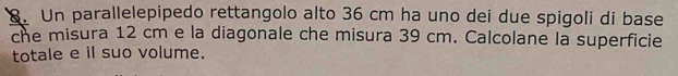 Un parallelepipedo rettangolo alto 36 cm ha uno dei due spigoli di base 
che misura 12 cm e la diagonale che misura 39 cm. Calcolane la superficie 
totale e il suo volume.