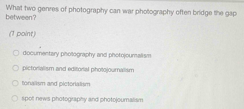 What two genres of photography can war photography often bridge the gap
between?
(1 point)
documentary photography and photojournalism
pictorialism and editorial photojournalism
tonalism and pictorialism
spot news photography and photojournalism