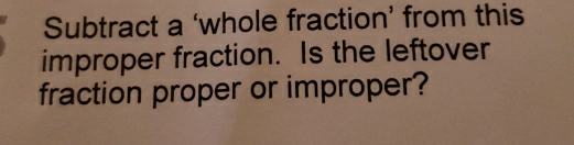 Subtract a ‘whole fraction’ from this 
improper fraction. Is the leftover 
fraction proper or improper?